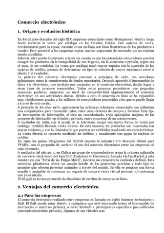Comercio electrónico
1. Origen y evolución histórica
En los últimos decenios del siglo XIX empresas comerciales como Montgomery Ward y luego
Sears iniciaron la venta por catálogo en los Estados Unidos. Este sistema de venta,
revolucionario para la época, consiste en un catálogo con fotos ilustrativas de los productos a
vender. Este permitió a las empresas captar nuevos segmentos de mercado que no estaban
siendo atendidos.
Además, otro punto importante a tener en cuenta es que los potenciales compradores pueden
escoger los productos en la tranquilidad de sus hogares, sin la asistencia o presión, según sea
el caso, de un vendedor. La venta por catálogo tomó mayor impulso con la aparición de las
tarjetas de crédito; además de determinar un tipo de relación de mayor anonimato entre el
cliente y el vendedor.
La práctica del comercio electrónico comenzó a principios de 1970, con novedosas
aplicaciones como la transferencia de fondos monetarios. Después apareció el intercambio de
datos vía electrónica, que produjo una expiación en el comercio electrónico, dando lugar a
otros tipos de procesos comerciales. Todos estos procesos permitieron que pequeñas
empresas pudieran aumentar su nivel de competitividad implementando el comercio
electrónico en sus actividades diarias. Debido a esto el comercio en línea se ha expandido
muy rápidamente gracias a los millones de consumidores potenciales a los que se puede llegar
a través de este medio.
A principio de los años 1970, aparecieron las primeras relaciones comerciales que utilizaban
una computadora para transmitir datos, tales como órdenes de compra y facturas. Este tipo
de intercambio de información, si bien no estandarizado, trajo aparejadas mejoras de los
procesos de fabricación en el ámbito privado, entre empresas de un mismo sector.
A mediados de 1980, con la ayuda de la televisión, surgió una nueva forma de venta por
catálogo, también llamada venta directa. De esta manera, los productos son mostrados con
mayor realismo, y con la dinámica de que pueden ser exhibidos resaltando sus características.
La venta directa se concreta mediante un teléfono y usualmente con pagos de tarjetas de
crédito.
En 1995 los países integrantes del G7/G8 crearon la iniciativa Un Mercado Global para
PYMEs, con el propósito de acelerar el uso del comercio electrónico entre las empresas de
todo el mundo.
A mediados del año 2015, en Chile,2 un grupo de emprendedores crean la primera aplicación
de comercio electrónico del tipo C2C (Customer to Customer), llamada FleAppMarket,3 esta
consiste en una "Feria de las Pulgas Móvil", tal como sus creadores la explican y definen. Esta
novedosa plataforma ofrece un amplio detalle de los productos, servicios y todo tipo de
anuncios que ofrecen personas naturales a través del mundo. En ella se propone una forma
sencilla y amigable de comenzar un negocio de compra-venta virtual personal y/o potenciar
uno ya existente.
El 68,53% es la tasa promedio de abandono de carritos de compras en línea.
2. Ventajas del comercio electrónico
2.1 Para las empresas
El comercio electrónico realizado entre empresas es llamado en inglés business-to-business o
B2B. El B2B puede estar abierto a cualquiera que esté interesado (como el intercambio de
mercancías o materias primas), o estar limitado a participantes específicos pre-calificados
(mercado electrónico privado). Algunas de sus virtudes son:
 