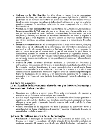 Mejoras en la distribución: La Web ofrece a ciertos tipos de proveedores
(industria del libro, servicios de información, productos digitales) la posibilidad de
participar en un mercado interactivo, en el que los costos de distribución o ventas
tienden a cero, como por ejemplo en la industria del software, en la que los productos
pueden entregarse de inmediato, reduciendo de manera progresiva la necesidad de
intermediarios.
 Comunicaciones comerciales por vía electrónica: Actualmente, la mayoría de
las empresas utiliza la Web para informar a los clientes sobre la compañía, aparte de
sus productos o servicios, tanto mediante comunicaciones internas como con otras
empresas y clientes; esto facilita las relaciones comerciales, así como el soporte al
cliente, ya que al estar disponible las 24 horas del día, las empresas pueden fidelizar a
sus clientes mediante un diálogo asincrónico que sucede a la conveniencia de ambas
partes.
 Beneficios operacionales: El uso empresarial de la Web reduce errores, tiempo y
sobre costos en el tratamiento de la información. Los proveedores disminuyen sus
costos al acceder de manera interactiva a las bases de datos de oportunidades de
ofertas, enviar éstas por el mismo medio, y por último, revisar de igual forma las
concesiones; además, se facilita la creación de mercados y segmentos nuevos, el
incremento en la generación de ventajas en las ventas, la mayor facilidad para entrar
en mercados nuevos, especialmente en los geográficamente remotos, y alcanzarlos con
mayor rapidez.
 Facilidad para fidelizar clientes: Mediante la aplicación de protocolos y
estrategias de comunicación efectivas que le permitan al usuario final del portal web de
la compañía plantear inquietudes, levantar requerimientos o simplemente hacer
comentarios con relación a los productos o servicios de la misma, y si y solo si estos
comentarios son debidamente procesados se puede crear un elemento importante para
lograr la fidelización de los clientes, y en consecuencia aumentar la re-compra de
productos y servicios, así como también la ampliación del rango de cobertura en el
mercado.
2.2 Para los usuarios
La utilización de las compras electrónicas por internet les otorga a
los usuarios ciertas ventajas:
 Encontrar un producto a menor costo. Tiene más oportunidades de navegar y
encontrar un producto que más se adapte a su economía.
 Realizar mejor negociación con el vendedor. Existen tiendas virtuales que permiten el
regateo con el vendedor, dándoles más beneficios económicos al comprador por lograr
obtener a menor costo el producto deseado, o en su defecto el vendedor le ofrece
regalías al comprador.
 Genera comodidad en la adquisición del bien o producto. El comprador desde la
comodidad de su hogar o trabajo puede comprar y adquirir el producto deseado, sin
necesidad de trasladarse a otro sitio.
3. Características únicas de su tecnología
o Ubicuidad: la tecnología de internet/ web está disponible en todos lados, en el
trabajo, en el hogar y en cualquier otro lado a través de los dispositivos móviles, en
cualquier momento. El mercado se extiende más allá de los límites tradicionales y se
 