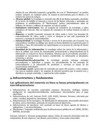 elimina de una ubicación temporal y geográfica. Se crea el “Marketspace”; se pueden
realizar compras en cualquier parte. Se mejora la conveniencia para el cliente y se
reducen los costos de compra.
o Alcance global: la tecnología se extiende más allá de los límites nacionales, alrededor
de la tierra. Se habilita el comercio a través de los límites culturales y nacionales sin
problemas ni modificaciones. El “Marketspace” incluye potencialmente miles de
millones de clientes y millones de negocios en todo el mundo.
o Estándares universales: hay un conjunto de estándares de tecnología, a saber
estándares de internet. Hay un conjunto de estándares de medios técnicos en todo el
mundo.
o Riqueza: es posible transmitir mensajes de video, audio y texto. Los mensajes de
comercialización de video, audio y texto se integran en una sola experiencia de
consumo y mensaje de comercialización.
o Interactividad: la tecnología funciona a través de la interacción con el usuario. Los
consumidores entablan un diálogo que ajusta en forma dinámica la experiencia para el
individuo, y hace del consumidor un coparticipante en el proceso de entrega de bienes
en el mercado.
o Densidad de la información: la tecnología reduce los costos de la información y
eleva la calidad. Los costos de comunicación, procesamiento y almacenamiento de la
información se reducen en forma dramática, mientras que la prevalencia, precisión y
actualidad se incrementan de manera considerable. La información es abundante,
económica y precisa.
o Personalización/adecuación: la tecnología permite entregar mensajes
personalizados a individuos y grupos. La personalización de los mensajes de
comercialización y la adecuación de productos y servicios se basan en las
características individuales.
o Tecnología social: generación de contenido por parte del usuario y redes sociales.
Los nuevos modelos social y de negocios de internet permiten que el usuario cree y
distribuya su propio contenido, y soportan las redes sociales.
4.Infraestructura y fundamentos
Las aplicaciones del comercio en línea se basan principalmente en
esta infraestructura:
1. Infraestructura de servicios comerciales comunes: directorios, catálogos, tarjetas
inteligentes de seguridad/autentificación, instituciones intermediarias para el pago
electrónico.
2. Infraestructura de red: Internet (VAN, LAN, WAN), Intranet, Extranet, televisión por
cable y satelital, dispositivos electrónicos, Internet.
3. Infraestructura de los mensajes y de distribución de información: intercambio electrónico
de datos, correo electrónico, protocolo de transferencia de hipertexto.
4. Infraestructura de interfaces: está asentado en bases de datos, agenda de clientes y
aplicaciones, y sus interrelaciones.
5. Plataformas y lenguajes multimedia para la infraestructura pública de red: VRML, HTML,
XHTML, Javascript.
Internet, Intranet y Extranet proporcionan enlaces vitales de comercio electrónico entre los
componentes de una empresa y sus clientes, proveedores y otros socios comerciales.
 