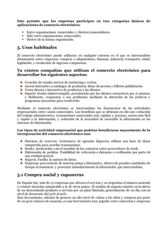 Esto permite que las empresas participen en tres categorías básicas de
aplicaciones de comercio electrónico:
 Entre organizaciones comerciales y clientes/consumidores.
 Sólo entre organizaciones comerciales.
 Dentro de la misma organización.
5. Usos habituales
El comercio electrónico puede utilizarse en cualquier entorno en el que se intercambien
documentos entre empresas: compras o adquisiciones, finanzas, industria, transporte, salud,
legislación y recolección de ingresos o impuestos.
Ya existen compañías que utilizan el comercio electrónico para
desarrollar los siguientes aspectos:
Creación de canales nuevos de marketing y ventas.
Acceso interactivo a catálogos de productos, listas de precios y folletos publicitarios.
Venta directa e interactiva de productos a los clientes.
Soporte técnico ininterrumpido, permitiendo que los clientes encuentren por sí mismos,
y fácilmente, respuestas a sus problemas mediante la obtención de los archivos y
programas necesarios para resolverlos.
Mediante el comercio electrónico se intercambian los documentos de las actividades
empresariales entre socios comerciales. Los beneficios que se obtienen en ello son: reducción
del trabajo administrativo, transacciones comerciales más rápidas y precisas, acceso más fácil
y rápido a la información, y reducción de la necesidad de reescribir la información en los
sistemas de información.
Los tipos de actividad empresarial que podrían beneficiarse mayormente de la
incorporación del comercio electrónico son:
Sistemas de reservas. Centenares de agencias dispersas utilizan una base de datos
compartida para acordar transacciones.
Stocks. Aceleración a nivel mundial de los contactos entre proveedores de stock.
Elaboración de pedidos. Posibilidad de referencia a distancia o verificación por parte de
una entidad neutral.
Seguros. Facilita la captura de datos.
Empresas proveedoras de materia prima a fabricantes. Ahorro de grandes cantidades de
tiempo al comunicar y presentar inmediatamente la información que intercambian.
5.1 Compra social y cuponeras
En España hay más de 15 empresas que ofrecen el servicio y en Argentina el número asciende
a veinte6 situación comparable a la de otros países. El modelo de negocio consiste en la oferta
de un determinado producto o servicio por un plazo limitado, generalmente de un día, con un
nivel de descuento del 50% al 90%.
Esta herramienta, además de generar un alto nivel de visitas a los sitios y compras por parte
de un gran número de usuarios, es una herramienta muy popular entre comercios y empresas
 