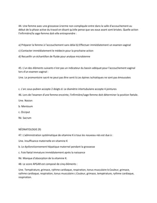 44. Une femme avec une grossesse à terme non compliquée entre dans la salle d'accouchement au
début de la phase active du travail en disant qu'elle pense que ses eaux avant sont brisées. Quelle action
l'infirmière/la sage-femme doit-elle entreprendre :
a) Préparer la femme à l'accouchement sans délai b) Effectuer immédiatement un examen vaginal
c) Contacter immédiatement le médecin pour la prochaine action
d) Recueillir un échantillon de fluide pour analyse microbienne
45. L'un des éléments suivants n'est pas un indicateur du bassin adéquat pour l'accouchement vaginal
lors d'un examen vaginal :
Une. Le promontoire sacré ne peut pas être senti b.Les épines ischiatiques ne sont pas émoussées
c. L'arc sous-pubien accepte 2 doigts d. Le diamètre intertubulaire accepte 4 jointures
46. Lors de l'examen d'une femme enceinte, l'infirmière/sage-femme doit déterminer la position fœtale.
Une. Nasion
b. Mentoum
c. Occiput
Ré. Sacrum
NÉONATOLOGIE (9)
47. L'administration systématique de vitamine K à tous les nouveau-nés est due à :
Une. Insuffisance maternelle en vitamine K
b. Le dysfonctionnement hépatique maternel pendant la grossesse
c. Foie fœtal immature immédiatement après la naissance
Ré. Manque d'absorption de la vitamine K.
48. Le score APGAR est composé de cinq éléments :
Une. Température, grimace, rythme cardiaque, respiration, tonus musculaire b.Couleur, grimace,
rythme cardiaque, respiration, tonus musculaire c.Couleur, grimace, température, rythme cardiaque,
respiration.
 