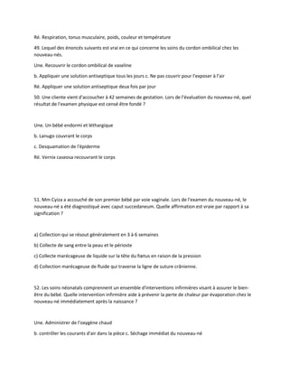 Ré. Respiration, tonus musculaire, poids, couleur et température
49. Lequel des énoncés suivants est vrai en ce qui concerne les soins du cordon ombilical chez les
nouveau-nés.
Une. Recouvrir le cordon ombilical de vaseline
b. Appliquer une solution antiseptique tous les jours c. Ne pas couvrir pour l'exposer à l'air
Ré. Appliquer une solution antiseptique deux fois par jour
50. Une cliente vient d'accoucher à 42 semaines de gestation. Lors de l'évaluation du nouveau-né, quel
résultat de l'examen physique est censé être fondé ?
Une. Un bébé endormi et léthargique
b. Lanugo couvrant le corps
c. Desquamation de l'épiderme
Ré. Vernix caseosa recouvrant le corps
51. Mm Cyiza a accouché de son premier bébé par voie vaginale. Lors de l'examen du nouveau-né, le
nouveau-né a été diagnostiqué avec caput succedaneum. Quelle affirmation est vraie par rapport à sa
signification ?
a) Collection qui se résout généralement en 3 à 6 semaines
b) Collecte de sang entre la peau et le périoste
c) Collecte marécageuse de liquide sur la tête du fœtus en raison de la pression
d) Collection marécageuse de fluide qui traverse la ligne de suture crânienne.
52. Les soins néonatals comprennent un ensemble d'interventions infirmières visant à assurer le bien-
être du bébé. Quelle intervention infirmière aide à prévenir la perte de chaleur par évaporation chez le
nouveau-né immédiatement après la naissance ?
Une. Administrer de l'oxygène chaud
b. contrôler les courants d'air dans la pièce c. Séchage immédiat du nouveau-né
 