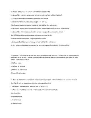 Ré. Placer le nouveau-né sur une serviette chaude et sèche
53. Lequel des énoncés suivants est correct au sujet de la circulation fœtale ?
a) 100% du débit cardiaque va aux poumons par l'artère
b) Le canal artériel envoie du sang oxygéné au cerveau
c) Le foramen ovale transporte le sang de l'aorte à l'artère pulmonaire
d) Les veines ombilicales transportent du sang bien oxygéné pendant la vie intra-utérine
54. Lequel des éléments suivants est-il correct à propos de la circulation fœtale ?
Une. 100% du débit cardiaque va vers les poumons par l'artère
b. Le canal artériel envoie le sang oxygéné au cerveau
c. Le trou de Botal transporte le sang de l'aorte à l'artère pulmonaire
Ré. Les veines ombilicales transportent le sang bien oxygéné pendant la vie intra-utérine
55. Lorsque l'infirmière de service heurte accidentellement le berceau, l'enfant lève les bras ouverts les
mains en l'air et se met à pleurer. L'infirmière interprète cette réaction comme un indicateur de quel
réflexe parmi les suivants ?
a) Réflexe moro
b) Réflexe de Babinski
c) Réflexe de préhension
d) Cou réflexe tonique
56. Tous les éléments suivants sont des caractéristiques de la prématurité chez un nouveau-né SAUF
Une. Pas de plis sur les pieds en dessous b.Lanugo abondant
c. Cartilage d'oreille épais d. Scrotum vide GYNECO (10)
57. Tous les symptômes suivants sont associés à l'endométriose SAUF :
Une. Infertilité
b. Dysménorrhée
c. Incontinence
Ré. Dyspareunie
 