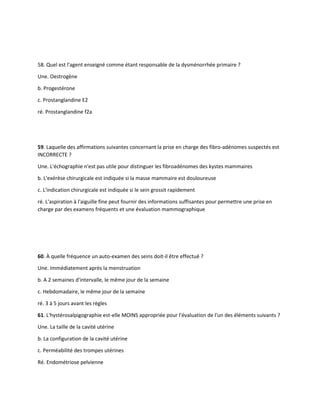 58. Quel est l'agent enseigné comme étant responsable de la dysménorrhée primaire ?
Une. Oestrogène
b. Progestérone
c. Prostanglandine E2
ré. Prostanglandine f2a
59. Laquelle des affirmations suivantes concernant la prise en charge des fibro-adénomes suspectés est
INCORRECTE ?
Une. L'échographie n'est pas utile pour distinguer les fibroadénomes des kystes mammaires
b. L'exérèse chirurgicale est indiquée si la masse mammaire est douloureuse
c. L'indication chirurgicale est indiquée si le sein grossit rapidement
ré. L'aspiration à l'aiguille fine peut fournir des informations suffisantes pour permettre une prise en
charge par des examens fréquents et une évaluation mammographique
60. À quelle fréquence un auto-examen des seins doit-il être effectué ?
Une. Immédiatement après la menstruation
b. A 2 semaines d'intervalle, le même jour de la semaine
c. Hebdomadaire, le même jour de la semaine
ré. 3 à 5 jours avant les règles
61. L'hystérosalpigographie est-elle MOINS appropriée pour l'évaluation de l'un des éléments suivants ?
Une. La taille de la cavité utérine
b. La configuration de la cavité utérine
c. Perméabilité des trompes utérines
Ré. Endométriose pelvienne
 