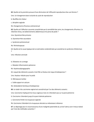 62. Quelle est la première preuve d'une diminution de l'efficacité reproductive chez une femme ?
Une. Un changement dans la durée du cycle de reproduction
b. Bouffées de chaleur
c. Atrophie vaginale
Ré. Changements d'humeur prémenstruel
63. Quelle est l'affection courante caractérisée par la sensibilité des seins, les changements d'humeur, la
rétention d'eau, les ballonnements abdominaux et la prise de poids ?
Une. Dysménorrhée primaire
b. Dysménorrhée secondaire
c. Syndrome prémenstruel
Ré. Périménopause
64. Quelle est la cause typique de la cicatrisation endométriale qui caractérise le syndrome d'Asherman
?
Une. Infection cervicale
b. Dilatation et curetage
c. Maladie inflammatoire pelvienne
Ré. Hystérosalpingographie
65. Lequel des éléments suivants n'est PAS un facteur de risque d'ostéoporose ?
Une. Hauteur réduite pour le poids
b. Ménopause tardive
c. Faible apport en calcium
Ré. Antécédents familiaux d'ostéoporose
66. Le stade 4 du carcinome vaginal est caractérisé par l'un des éléments suivants :
Une. Carcinome impliquant les tissus vaginaux mais ne s'étendant pas sur la paroi pelvienne
b. Carcinome s'étendant jusqu'à la paroi latérale pelvienne
c. Carcinome limité à la muqueuse vaginale
Ré. Carcinome s'étendant à la muqueuse vésicale ou métastases à distance
67. Le dépistage pour la reconnaissance d'une malignité potentielle du col de l'utérus est-il mieux réalisé
par l'une des méthodes suivantes ?
 