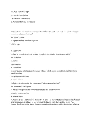 une. Auto-examen du vagin
b. Frottis de Papanicolaou
c. Curetage du canal cervical
ré. Aspiration de mucus endocervical
68. Laquelle des complications suivantes est la MOINS probable observée après une radiothérapie pour
un carcinome du col de l'utérus ?
une. Cystite radique
b. Augmentation des infections vaginales
c. Hémorragie
ré. Dyspareunie
69. Tous les symptômes suivants sont des symptômes courants des fibromes utérins SAUF :
une. La douleur
b. Anémie
c. Constipation
ré. Saignement
En savoir plus sur ce texte sourceVous devez indiquer le texte source pour obtenir des informations
supplémentaires
Envoyer des commentaires
Panneaux latéraux
70. Quel est le traitement le plus courant pour l'adénomyose de l'utérus ?
une. Thérapie aux œstrogènes
b. Thérapie des agonistes de l'hormone de libération des gonadotrophines
c. Gestion des expectatives
ré. Hystérectomie
71. Adeline, 15 ans a été transférée d'un centre de santé à un hôpital de district. Elle a été transférée en
raison de douleurs périodiques au bas-ventre pendant quatre mois, d'une poitrine pleine, d'une
lourdeur dans le bas-ventre ; signes vitaux normaux et gonflement sous-pubien. L'inspection vulvaire a
 