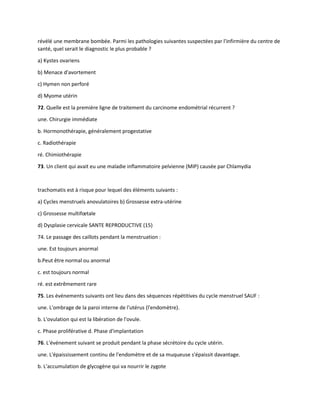 révélé une membrane bombée. Parmi les pathologies suivantes suspectées par l'infirmière du centre de
santé, quel serait le diagnostic le plus probable ?
a) Kystes ovariens
b) Menace d'avortement
c) Hymen non perforé
d) Myome utérin
72. Quelle est la première ligne de traitement du carcinome endométrial récurrent ?
une. Chirurgie immédiate
b. Hormonothérapie, généralement progestative
c. Radiothérapie
ré. Chimiothérapie
73. Un client qui avait eu une maladie inflammatoire pelvienne (MIP) causée par Chlamydia
trachomatis est à risque pour lequel des éléments suivants :
a) Cycles menstruels anovulatoires b) Grossesse extra-utérine
c) Grossesse multifœtale
d) Dysplasie cervicale SANTE REPRODUCTIVE (15)
74. Le passage des caillots pendant la menstruation :
une. Est toujours anormal
b.Peut être normal ou anormal
c. est toujours normal
ré. est extrêmement rare
75. Les événements suivants ont lieu dans des séquences répétitives du cycle menstruel SAUF :
une. L'ombrage de la paroi interne de l'utérus (l'endomètre).
b. L'ovulation qui est la libération de l'ovule.
c. Phase proliférative d. Phase d'implantation
76. L'événement suivant se produit pendant la phase sécrétoire du cycle utérin.
une. L'épaississement continu de l'endomètre et de sa muqueuse s'épaissit davantage.
b. L'accumulation de glycogène qui va nourrir le zygote
 