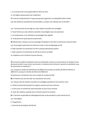 c. La croissance des canaux galactophores dans les seins.
ré. Une légère desquamation de l'endomètre
77. Voici les comportements à risque qui peuvent augmenter la vulnérabilité d'être infecté
avec des infections sexuellement transmissibles, y compris une infection par le VIH SAUF :
une. Toute personne de tout âge qui a des relations sexuelles non protégées
b. Toute femme qui a des relations sexuelles non protégées avec son partenaire
c. Les toxicomanes ou les utilisateurs qui partagent des aiguilles
ré. Toute personne ayant plusieurs partenaires
78. Mentionnés ci-dessous sont les avantages d'impliquer et de tester le partenaire masculin SAUF ;
une. Encourage le partenaire de la femme à subir un test de dépistage du VIH
b. Aide à prévenir la transmission du VIH à son(ses) partenaire(s) parfois
c. Aide à prévenir la transmission du VIH de la mère à son bébé
ré. Empêche le mari d'infecter d'autres femmes
79. Une jeune écolière séropositive vient vous demander conseil sur la poursuite de ses études et vous
découvrez qu'elle n'a pas encore commencé un traitement anti-rétrovirus. Quand lui conseilleriez-vous
de commencer le traitement ?
une. Lorsque le nombre de CD4 CD4 est de 200/mm3 b.Lorsque le nombre de CD4 est inférieur à
200/mm3 c.Lorsque le nombre de CD4 est de 300/mm3
d.Commencer le traitement sans tenir compte du nombre de CD4
80. Un homme qui vient de subir une vasectomie sera avisé :
une. Ne pas avoir de relations sexuelles non protégées pendant les trois premiers mois
b. Utiliser le préservatif pendant les rapports sexuels sauf avec sa femme
c. A venir pour le contrôle des spermatozoïdes au bout d'une semaine.
ré. Avoir des relations sexuelles avec sa femme quand il le souhaite
81. L'hormone responsable du développement des ovules pendant le cycle menstruel est :
une. Oestrogène
b. Progestérone
c. Hormone de stimulation de follicule
 
