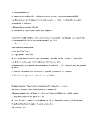 ré. Hormone lutéinisante
82. La consultation prénuptiale, c'est lorsqu'un couple reçoit les informations suivantes SAUF :
une. Connaissances physiologiques féminines et masculines en relation avec la santé reproductive
b. Conception et grossesse
c. Situation économique de la famille
ré. Importance de la consultation prénatale et postnatale
83. Une femme a 38 ans et a 3 enfants. Elle fume plus d'un paquet de cigarettes par jour. Laquelle des
méthodes de planification familiale suivantes devrait-elle éviter ?
une. Capuche cervicale
b. Pilules contraceptives orales
c. Injection Depo Provera
ré. Dispositif intra-utérin (DIU)
84. Lorsqu'une femme prend des contraceptifs oraux combinés, elle doit commencer à les prendre :
une. Du 5ème jour du cycle menstruel jusqu'au 28ème jour du cycle
b. Le premier jour de la période menstruelle et continue pendant 21 jours suivis de 7 jours sans prendre
les pilules.
c. Le dernier jour de la période menstruelle et continuer jusqu'au jour de l'ovulation.
ré. Du 1er jour du cycle menstruel jusqu'au 28e jour du cycle
85. La contraception d'urgence est applicable dans l'une des options suivantes :
une. Un fort désir des adolescentes qui veulent se faire avorter
b. Couples nouvellement mariés qui ne veulent pas d'enfant immédiatement après le mariage
c. Lorsque les utilisateurs ont moins de 16 ans
ré. En cas de rapports sexuels non protégés, de viol, d'échec du coït interrompu ou d'oubli de pilules
86. L'efficacité de la contraception d'urgence se situe dans :
une. Dans les 3 jours
 
