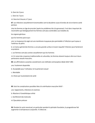 b. Dans les 5 jours
c. Dans les 7 jours
ré. Dans les 6 heures à 7 jours
87. Les infections sexuellement transmissibles sont la deuxième cause d'années de vie en bonne santé
perdues
chez les femmes en âge de procréer (après les problèmes liés à la grossesse). Il est donc important de
reconnaître que biologiquement les femmes sont plus vulnérables aux maladies du
les organes génitaux
que les hommes parce que :
une. La muqueuse du vagin est une membrane muqueuse plus perméable à l'infection que la peau à
l'extérieur du pénis
b. Le tractus génital des femmes a une plus grande surface à travers laquelle l'infection peut facilement
se produire
c. Les femmes sont plus actives sexuellement que les hommes
ré. En raison des croyances traditionnelles et culturelles, les femmes doivent toujours dire oui à leurs
partenaires sexuels masculins.
88. Les affirmations suivantes caractérisent une méthode contraceptive idéale SAUF UNE :
une. Facilement disponible
b. Acceptable pour l'utilisateur et le partenaire sexuel
c. Abordable
ré. Choisi par le prestataire de santé
89. Voici les complications possibles liées à la stérilisation masculine SAUF :
une. Saignements, infections et cicatrices
b. Réaction à l'anesthésique utilisé
c. Gonflement des testicules
ré. Éjaculation précoce
90. Pendant le cycle menstruel, en particulier pendant la période d'ovulation, la progestérone fait
augmenter la température corporelle. Il s'élève de :
 
