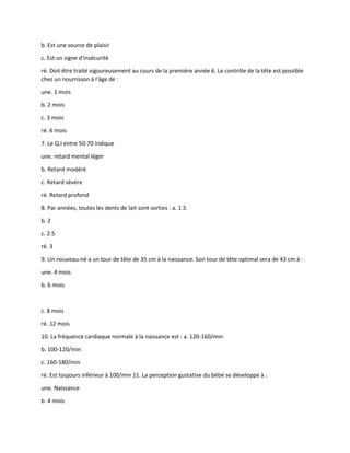 b. Est une source de plaisir
c. Est un signe d'insécurité
ré. Doit être traité vigoureusement au cours de la première année 6. Le contrôle de la tête est possible
chez un nourrisson à l'âge de :
une. 1 mois
b. 2 mois
c. 3 mois
ré. 6 mois
7. Le Q.I entre 50-70 indique
une. retard mental léger
b. Retard modéré
c. Retard sévère
ré. Retard profond
8. Par années, toutes les dents de lait sont sorties : a. 1.5
b. 2
c. 2.5
ré. 3
9. Un nouveau-né a un tour de tête de 35 cm à la naissance. Son tour de tête optimal sera de 43 cm à :
une. 4 mois
b. 6 mois
c. 8 mois
ré. 12 mois
10. La fréquence cardiaque normale à la naissance est : a. 120-160/min
b. 100-120/min
c. 160-180/min
ré. Est toujours inférieur à 100/min 11. La perception gustative du bébé se développe à :
une. Naissance
b. 4 mois
 