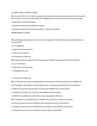 a.0.250C b.0.50C c.0.050C d.0.0050C
91. Une jeune fille de 17 ans a dit à sa grand-mère qu'elle ne se marierait jamais parce qu'elle n'a pas de
plaisir sexuel. Les causes émotionnelles de la frigidité peuvent être dues à L'UN des facteurs suivants :
a. Expérience sexuelle dramatique.
b. Distance émotionnelle du partenaire sexuel,
c. Mauvaise performance sexuelle masculine, d. Sécheresse vaginale
PROMOTION DE LA SANTÉ
92. Quelle étape de l'organisation communautaire implique la formation de leaders potentiels dans la
communauté ?
une. L'intégration
b. Organisme communautaire
c. Étude communautaire
ré. Formation du noyau dur
93. À quelles étapes les plans sont-ils formulés pour résoudre les problèmes de la communauté ?
une. La mobilisation
b. Organisme communautaire
c. Prolongation de suivi
ré. Formation du noyau dur
94. Un indicateur du succès de l'organisation communautaire est lorsque les gens sont capables de :
une. Participer à des activités communautaires pour la résolution de problèmes communautaires
b. Mettre en œuvre des activités pour la solution du problème de la communauté
c. Planifier des activités pour la solution du problème communautaire
ré. Identifier le problème de santé comme une préoccupation commune
95. En préparant un primegravida pour l'allaitement, que ferez-vous parmi les suivants :
une. Dites-lui que la lactation commence dans la journée qui suit l'accouchement
b. Enseignez-lui des exercices d'étirement des mamelons si ses mamelons sont éversés
c. Demandez-lui de se laver les mamelons avant et après chaque tétée
 