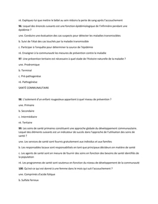 ré. Expliquez-lui que mettre le bébé au sein réduira la perte de sang après l'accouchement
96. Lequel des énoncés suivants est une fonction épidémiologique de l'infirmière pendant une
épidémie ?
une. Conduire une évaluation des cas suspects pour détecter les maladies transmissibles
b. Suivi de l’état des cas touchés par la maladie transmissible
c. Participer à l'enquête pour déterminer la source de l'épidémie
ré. Enseigner à la communauté les mesures de prévention contre la maladie
97. Une prévention tertiaire est nécessaire à quel stade de l'histoire naturelle de la maladie ?
une. Prodromique
b. Terminal
c. Pré-pathogenèse
ré. Pathogénèse
SANTÉ COMMUNAUTAIRE
98. L'isolement d'un enfant rougeoleux appartient à quel niveau de prévention ?
une. Primaire
b. Secondaire
c. Intermédiaire
ré. Tertiaire
99. Les soins de santé primaires constituent une approche globale du développement communautaire.
Lequel des éléments suivants est un indicateur de succès dans l'approche de l'utilisation des soins de
santé ?
une. Les services de santé sont fournis gratuitement aux individus et aux familles
b. Les responsables locaux sont responsabilisés en tant que principaux décideurs en matière de santé
c. Les agents de santé sont en mesure de fournir des soins en fonction des besoins de santé identifiés de
la population
ré. Les programmes de santé sont soutenus en fonction du niveau de développement de la communauté
100. Qu'est-ce qui est donné à une femme dans le mois qui suit l'accouchement ?
une. Comprimés d'acide folique
b. Sulfate ferreux
 