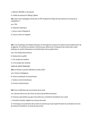 c. Rétinien 200 000 I.U od capsule
ré. Iodate de potassium 200mg 1 gélule
101. Quel vaccin biologique utilisé dans le PEV (Programme Élargi de Vaccination) est conservé au
congélateur ?
une. TPD
b. Anatoxine tétanique
c. Vaccin contre l'hépatite B
ré. Vaccin contre la rougeole
102. C'est la politique de l'hôpital d'évaluer et d'enregistrer le pouls d'un patient avant d'administrer de
la digoxine. En vérifiant les dossiers infirmiers pour déterminer la fréquence de conformité à cette
politique, le comité d'évaluation et d'amélioration de la qualité mène :
une. Une analyse de processus
b. Analyse de la qualité
c. Une analyse du système
ré. Une analyse des résultats
SOINS DE SANTÉ PRIMAIRES
103. Les facteurs suivants affectent la santé, SAUF :
une. Facteurs biologiques
b. Facteurs politiques et économiques
c. Facteurs environnementaux
ré. Facteurs électroniques
104. Voici la définition de la promotion de la santé
une. Services fournis au sein d'une structure pyramidale de pouvoir
b. Processus permettant aux gens d'accroître leur contrôle et d'améliorer leur santé
c. Permettre l'équité, l'égalité aux services de santé
ré. Intrinsèque à la promotion de la santé et soutient que la principale fonction du prestataire de soins
de santé est d'améliorer la santé des personnes
 