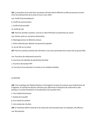 105. La promotion de la santé dans la pratique infirmière décrit différents conflits qui peuvent survenir
entre les professionnels de la santé et ceux-ci sont, SAUF :
une. Conflit d'accommodement
b. Conflit de communication
c. Conflit de personnalité
ré. Conflit de rôle
106. Parmi les activités suivantes, l'une est un rôle d'infirmière en prévention du cancer :
une. Parlons santé sur une bonne alimentation
b. Dépistage précoce et détection précoce
c. Visite à domicile pour détecter les personnes exposées
ré. Jeu de rôle sur la cuisine
107. Parmi les activités suivantes des infirmières, l'une vise la promotion de la santé chez les jeunes filles
:
une. Fourniture de médicaments prescrits
b. Fourniture de méthodes de planification familiale
c. Fourniture de Gardasil HPV
ré. Fourniture d'une éducation à la santé sur les maladies évitables.
LA GESTION
108. C'est la politique de l'hôpital d'évaluer et d'enregistrer le pouls d'un patient avant d'administrer de
la digoxine. En vérifiant les dossiers infirmiers pour déterminer la fréquence de conformité à cette
politique, le comité d'évaluation et d'amélioration de la qualité mène :
e. Une analyse de processus
F. Analyse de la qualité
g. Une analyse du système
h. Une analyse des résultats
109. Si l'institution définit l'autorité et les canaux de communication pour les employés, elle effectue :
une. Recrutement
 