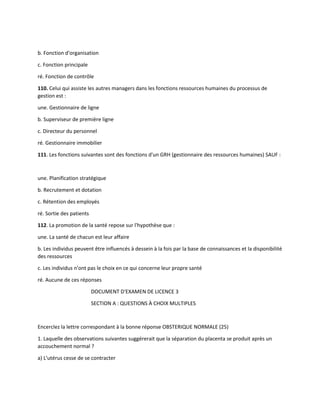 b. Fonction d'organisation
c. Fonction principale
ré. Fonction de contrôle
110. Celui qui assiste les autres managers dans les fonctions ressources humaines du processus de
gestion est :
une. Gestionnaire de ligne
b. Superviseur de première ligne
c. Directeur du personnel
ré. Gestionnaire immobilier
111. Les fonctions suivantes sont des fonctions d'un GRH (gestionnaire des ressources humaines) SAUF :
une. Planification stratégique
b. Recrutement et dotation
c. Rétention des employés
ré. Sortie des patients
112. La promotion de la santé repose sur l'hypothèse que :
une. La santé de chacun est leur affaire
b. Les individus peuvent être influencés à dessein à la fois par la base de connaissances et la disponibilité
des ressources
c. Les individus n'ont pas le choix en ce qui concerne leur propre santé
ré. Aucune de ces réponses
DOCUMENT D'EXAMEN DE LICENCE 3
SECTION A : QUESTIONS À CHOIX MULTIPLES
Encerclez la lettre correspondant à la bonne réponse OBSTERIQUE NORMALE (25)
1. Laquelle des observations suivantes suggérerait que la séparation du placenta se produit après un
accouchement normal ?
a) L'utérus cesse de se contracter
 