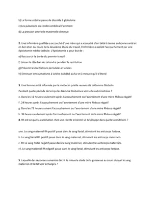 b) La forme utérine passe de discoïde à globulaire
c) Les pulsations du cordon ombilical s'arrêtent
d) La pression artérielle maternelle diminue
2. Une infirmière qualifiée a accouché d'une mère qui a accouché d'un bébé à terme en bonne santé et
en bon état. Au cours de la deuxième étape du travail, l'infirmière a assisté l'accouchement par une
épisiotomie médio-latérale. L'épisiotomie a pour but de :
e) Raccourcir la durée du premier travail
f) Laisser la tête fœtale s'étendre pendant la restitution
g) Prévenir les lacérations périnéales et anales
h) Diminuer le traumatisme à la tête du bébé au fur et à mesure qu'il s'étend
3. Une femme a été informée par le médecin qu'elle recevra de la Gamma Globulin
Pendant quelle période de temps les Gamma Globulines sont-elles administrées ?
e. Dans les 12 heures seulement après l'accouchement ou l'avortement d'une mère Rhésus négatif
F. 24 heures après l'accouchement ou l'avortement d'une mère Rhésus négatif
g. Dans les 72 heures suivant l'accouchement ou l'avortement d'une mère Rhésus négatif
h. 36 heures seulement après l'accouchement ou l'avortement de la mère Rhésus négatif
4. Rh est-ce que la vaccination chez une cliente enceinte se développe dans quelles conditions ?
une. Le sang maternel Rh positif passe dans le sang fœtal, stimulant les anticorps fœtaux.
b. Le sang fœtal Rh positif passe dans le sang maternel, stimulant les anticorps maternels.
c. Rh Le sang fœtal négatif passe dans le sang maternel, stimulant les anticorps maternels.
ré. Le sang maternel Rh négatif passe dans le sang fœtal, stimulant les anticorps fœtaux.
5. Laquelle des réponses suivantes décrit le mieux le stade de la grossesse au cours duquel le sang
maternel et fœtal sont échangés ?
 
