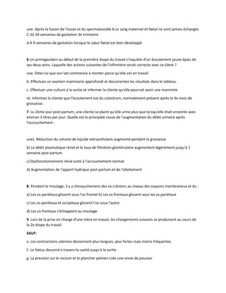 une. Après la fusion de l'ovule et du spermatozoïde b Le sang maternel et fœtal ne sont jamais échangés
C.32-34 semaines de gestation 3e trimestre
d.À 9 semaines de gestation lorsque le cœur fœtal est bien développé
6.Un primigavidain au début de la première étape du travail s'inquiète d'un écoulement jaune épais de
ses deux seins. Laquelle des actions suivantes de l'infirmière serait correcte avec ce client ?
une. Dites-lui que son lait commence à monter parce qu'elle est en travail
b. Effectuez un examen mammaire approfondi et documentez les résultats dans le tableau.
c. Effectuer une culture à la sortie et informer la cliente qu'elle pourrait avoir une mammite
ré. Informez la cliente que l'écoulement est du colostrum, normalement présent après le 4e mois de
grossesse.
7. Le 2ème jour post-partum, une cliente se plaint qu'elle urine plus que lorsqu'elle était enceinte avec
environ 3 litres par jour. Quelle est la principale cause de l'augmentation du débit urinaire après
l'accouchement :
une). Réduction du volume de liquide extracellulaire augmenté pendant la grossesse
b) Le débit plasmatique rénal et le taux de filtration glomérulaire augmentent légèrement jusqu'à 1
semaine post-partum
c) Dysfonctionnement rénal suite à l'accouchement normal
d) Augmentation de l'apport hydrique post-partum et de l'allaitement
8. Pendant le moulage, il y a chevauchement des os crâniens au niveau des espaces membraneux et du :
a) Les os pariétaux glissent sous l'os frontal b) Les os frontaux glissent sous les os pariétaux
c) Les os pariétaux et occipitaux glissent l'un sous l'autre
d) Les os frontaux s'échappent au moulage
9. Lors de la prise en charge d'une mère en travail, les changements suivants se produisent au cours de
la 2e étape du travail
SAUF:
e. Les contractions utérines deviennent plus longues, plus fortes mais moins fréquentes
F. Le fœtus descend à travers la cavité jusqu'à la sortie
g. La pression sur le rectum et le plancher pelvien crée une envie de pousser
 