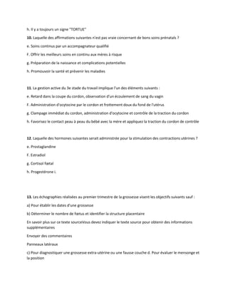 h. Il y a toujours un signe "TORTUE"
10. Laquelle des affirmations suivantes n'est pas vraie concernant de bons soins prénatals ?
e. Soins continus par un accompagnateur qualifié
F. Offrir les meilleurs soins en continu aux mères à risque
g. Préparation de la naissance et complications potentielles
h. Promouvoir la santé et prévenir les maladies
11. La gestion active du 3e stade du travail implique l'un des éléments suivants :
e. Retard dans la coupe du cordon, observation d'un écoulement de sang du vagin
F. Administration d'ocytocine par le cordon et frottement doux du fond de l'utérus
g. Clampage immédiat du cordon, administration d'ocytocine et contrôle de la traction du cordon
h. Favorisez le contact peau à peau du bébé avec la mère et appliquez la traction du cordon de contrôle
12. Laquelle des hormones suivantes serait administrée pour la stimulation des contractions utérines ?
e. Prostaglandine
F. Estradiol
g. Cortisol fœtal
h. Progestérone i.
13. Les échographies réalisées au premier trimestre de la grossesse visent les objectifs suivants sauf :
a) Pour établir les dates d'une grossesse
b) Déterminer le nombre de fœtus et identifier la structure placentaire
En savoir plus sur ce texte sourceVous devez indiquer le texte source pour obtenir des informations
supplémentaires
Envoyer des commentaires
Panneaux latéraux
c) Pour diagnostiquer une grossesse extra-utérine ou une fausse couche d. Pour évaluer le mensonge et
la position
 