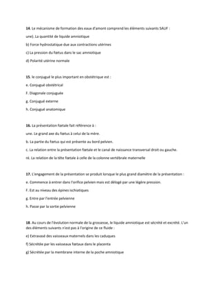 14. Le mécanisme de formation des eaux d'amont comprend les éléments suivants SAUF :
une). La quantité de liquide amniotique
b) Force hydrostatique due aux contractions utérines
c) La pression du fœtus dans le sac amniotique
d) Polarité utérine normale
15. le conjugué le plus important en obstétrique est :
e. Conjugué obstétrical
F. Diagonale conjuguée
g. Conjugué externe
h. Conjugué anatomique
16. La présentation fœtale fait référence à :
une. Le grand axe du fœtus à celui de la mère.
b. La partie du fœtus qui est présente au bord pelvien.
c. La relation entre la présentation fœtale et le canal de naissance transversal droit ou gauche.
ré. La relation de la tête fœtale à celle de la colonne vertébrale maternelle
17. L'engagement de la présentation se produit lorsque le plus grand diamètre de la présentation :
e. Commence à entrer dans l'orifice pelvien mais est délogé par une légère pression.
F. Est au niveau des épines ischiatiques
g. Entre par l'entrée pelvienne
h. Passe par la sortie pelvienne
18. Au cours de l'évolution normale de la grossesse, le liquide amniotique est sécrété et excrété. L'un
des éléments suivants n'est pas à l'origine de ce fluide :
e) Extravasé des vaisseaux maternels dans les caduques
f) Sécrétée par les vaisseaux fœtaux dans le placenta
g) Sécrétée par la membrane interne de la poche amniotique
 