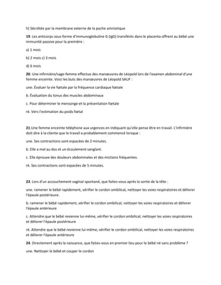 h) Sécrétée par la membrane externe de la poche amniotique
19. Les anticorps sous forme d'immunoglobuline G (IgG) transférés dans le placenta offrent au bébé une
immunité passive pour la première :
a) 1 mois
b) 2 mois c) 3 mois
d) 6 mois
20. Une infirmière/sage-femme effectue des manœuvres de Léopold lors de l'examen abdominal d'une
femme enceinte. Voici les buts des manœuvres de Léopold SAUF :
une. Évaluer la vie fœtale par la fréquence cardiaque fœtale
b. Évaluation du tonus des muscles abdominaux
c. Pour déterminer le mensonge et la présentation fœtale
ré. Vers l'estimation du poids fœtal
21.Une femme enceinte téléphone aux urgences en indiquant qu'elle pense être en travail. L'infirmière
doit dire à la cliente que le travail a probablement commencé lorsque :
une. Ses contractions sont espacées de 2 minutes.
b. Elle a mal au dos et un écoulement sanglant.
c. Elle éprouve des douleurs abdominales et des mictions fréquentes.
ré. Ses contractions sont espacées de 5 minutes.
23. Lors d'un accouchement vaginal spontané, que faites-vous après la sortie de la tête :
une. ramener le bébé rapidement, vérifier le cordon ombilical, nettoyer les voies respiratoires et délivrer
l'épaule postérieure.
b. ramener le bébé rapidement, vérifier le cordon ombilical, nettoyer les voies respiratoires et délivrer
l'épaule antérieure
c. Attendre que le bébé revienne lui-même, vérifier le cordon ombilical, nettoyer les voies respiratoires
et délivrer l'épaule postérieure
ré. Attendre que le bébé revienne lui-même, vérifier le cordon ombilical, nettoyer les voies respiratoires
et délivrer l'épaule antérieure
24. Directement après la naissance, que faites-vous en premier lieu pour le bébé né sans problème ?
une. Nettoyer le bébé et couper le cordon
 
