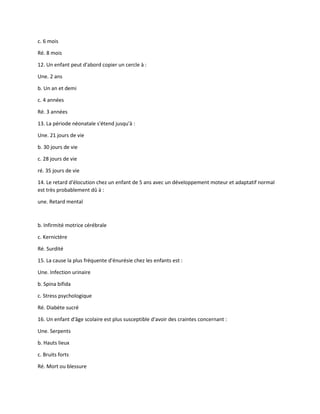 c. 6 mois
Ré. 8 mois
12. Un enfant peut d'abord copier un cercle à :
Une. 2 ans
b. Un an et demi
c. 4 années
Ré. 3 années
13. La période néonatale s'étend jusqu'à :
Une. 21 jours de vie
b. 30 jours de vie
c. 28 jours de vie
ré. 35 jours de vie
14. Le retard d'élocution chez un enfant de 5 ans avec un développement moteur et adaptatif normal
est très probablement dû à :
une. Retard mental
b. Infirmité motrice cérébrale
c. Kernictère
Ré. Surdité
15. La cause la plus fréquente d'énurésie chez les enfants est :
Une. Infection urinaire
b. Spina bifida
c. Stress psychologique
Ré. Diabète sucré
16. Un enfant d'âge scolaire est plus susceptible d'avoir des craintes concernant :
Une. Serpents
b. Hauts lieux
c. Bruits forts
Ré. Mort ou blessure
 