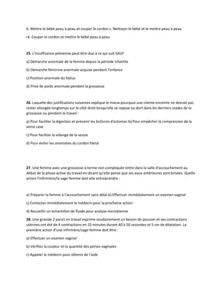 b. Mettre le bébé peau à peau et couper le cordon c. Nettoyer le bébé et le mettre peau à peau
ré. Couper le cordon et mettre le bébé peau à peau
25. L'insuffisance pelvienne peut être due à ce qui suit SAUF
a) Démarche anormale de la femme depuis la période infantile
b) Démarche féminine anormale acquise pendant l'enfance
c) Position anormale du fœtus
d) Prise de poids anormale pendant la grossesse
26. Laquelle des justifications suivantes explique le mieux pourquoi une cliente enceinte ne devrait pas
rester allongée longtemps sur le côté droit lorsqu'elle se repose ou dort dans les derniers stades de la
grossesse ou pendant le travail :
a) Pour faciliter la digestion et prévenir les brûlures d'estomac b) Pour empêcher la compression de la
veine cave
c) Pour faciliter la vidange de la vessie
d) Pour éviter les anomalies du cordon fœtal
27. Une femme avec une grossesse à terme non compliquée entre dans la salle d'accouchement au
début de la phase active du travail en disant qu'elle pense que ses eaux antérieures sont brisées. Quelle
action l'infirmière/la sage-femme doit-elle entreprendre :
a) Préparer la femme à l'accouchement sans délai b) Effectuer immédiatement un examen vaginal
c) Contacter immédiatement le médecin pour la prochaine action
d) Recueillir un échantillon de fluide pour analyse microbienne
28. Une gravide 2 para1 en travail exprime soudainement un besoin de pousser et ses contractions
utérines ont été de 4 contractions en 10 minutes durant 40 à 50 secondes et 5 cm de dilatation. La
première action d'une infirmière/sage-femme doit être :
a) Effectuer un examen vaginal
b) Vérifiez la couleur et la quantité des pertes vaginales
c) Appeler le médecin pour obtenir de l'aide
 