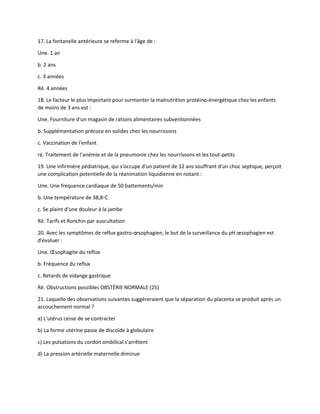 17. La fontanelle antérieure se referme à l'âge de :
Une. 1 an
b. 2 ans
c. 3 années
Ré. 4 années
18. Le facteur le plus important pour surmonter la malnutrition protéino-énergétique chez les enfants
de moins de 3 ans est :
Une. Fourniture d'un magasin de rations alimentaires subventionnées
b. Supplémentation précoce en solides chez les nourrissons
c. Vaccination de l'enfant
ré. Traitement de l'anémie et de la pneumonie chez les nourrissons et les tout-petits
19. Une infirmière pédiatrique, qui s'occupe d'un patient de 12 ans souffrant d'un choc septique, perçoit
une complication potentielle de la réanimation liquidienne en notant :
Une. Une fréquence cardiaque de 50 battements/min
b. Une température de 38,8◦C
c. Se plaint d'une douleur à la jambe
Ré. Tarifs et Ronchin par auscultation
20. Avec les symptômes de reflux gastro-œsophagien, le but de la surveillance du pH œsophagien est
d'évaluer :
Une. Œsophagite du reflux
b. Fréquence du reflux
c. Retards de vidange gastrique
Ré. Obstructions possibles OBSTÉRIE NORMALE (25)
21. Laquelle des observations suivantes suggéreraient que la séparation du placenta se produit après un
accouchement normal ?
a) L'utérus cesse de se contracter
b) La forme utérine passe de discoïde à globulaire
c) Les pulsations du cordon ombilical s'arrêtent
d) La pression artérielle maternelle diminue
 