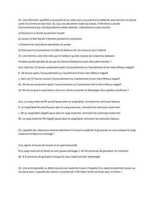 22. Une infirmière qualifiée a accouché d'une mère qui a accouché d'un bébé de sexe féminin en bonne
santé et à terme en bon état. Au cours du deuxième stade du travail, l'infirmière a assisté
l'accouchement par une épisiotomie médio-latérale. L'épisiotomie a pour but de :
a) Raccourcir la durée du premier travail
b) Laisser la tête fœtale s'étendre pendant la restitution
c) Prévenir les lacérations périnéales et anales
d) Diminuer le traumatisme à la tête du bébé au fur et à mesure qu'il s'étend
23. Une femme a été informée par le médecin qu'elle recevra de la Gamma Globulin
Pendant quelle période de temps les Gamma Globulines sont-elles administrées ?
Une. Dans les 12 heures seulement après l'accouchement ou l'avortement d'une mère Rhésus négatif
b. 24 heures après l'accouchement ou l'avortement d'une mère Rhésus négatif
c. Dans les 72 heures suivant l'accouchement ou l'avortement d'une mère Rhésus négatif
Ré. 36 heures seulement après l'accouchement ou l'avortement de la mère Rhésus négatif
24. Rh est-ce que la vaccination chez une cliente enceinte se développe dans quelles conditions ?
Une. Le sang maternel Rh positif passe dans le sang fœtal, stimulant les anticorps fœtaux.
b. Le sang fœtal Rh positif passe dans le sang maternel, stimulant les anticorps maternels.
c. Rh Le sang fœtal négatif passe dans le sang maternel, stimulant les anticorps maternels.
Ré. Le sang maternel Rh négatif passe dans le sang fœtal, stimulant les anticorps fœtaux.
25. Laquelle des réponses suivantes décrivent le mieux le stade de la grossesse au cours duquel le sang
maternel et fœtal est échangé ?
Une. Après la fusion de l'ovule et du spermatozoïde
B Le sang maternel et fœtal ne sont jamais échangés C.32-34 semaines de gestation 3e trimestre
Ré. À 9 semaines de gestation lorsque le cœur fœtal est bien développé
26. Une primé gravide au début du premier stade du travail s'inquiète d'un épais écoulement jaune sur
ses deux seins. Laquelle des actions suivantes de l'infirmière serait correcte avec ce client ?
 