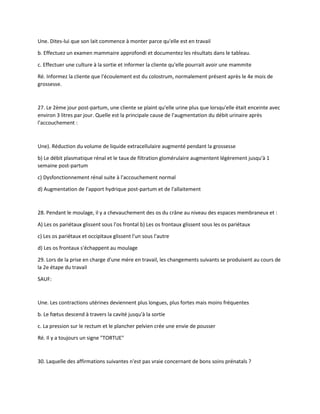 Une. Dites-lui que son lait commence à monter parce qu'elle est en travail
b. Effectuez un examen mammaire approfondi et documentez les résultats dans le tableau.
c. Effectuer une culture à la sortie et informer la cliente qu'elle pourrait avoir une mammite
Ré. Informez la cliente que l'écoulement est du colostrum, normalement présent après le 4e mois de
grossesse.
27. Le 2ème jour post-partum, une cliente se plaint qu'elle urine plus que lorsqu'elle était enceinte avec
environ 3 litres par jour. Quelle est la principale cause de l'augmentation du débit urinaire après
l'accouchement :
Une). Réduction du volume de liquide extracellulaire augmenté pendant la grossesse
b) Le débit plasmatique rénal et le taux de filtration glomérulaire augmentent légèrement jusqu'à 1
semaine post-partum
c) Dysfonctionnement rénal suite à l'accouchement normal
d) Augmentation de l'apport hydrique post-partum et de l'allaitement
28. Pendant le moulage, il y a chevauchement des os du crâne au niveau des espaces membraneux et :
A) Les os pariétaux glissent sous l'os frontal b) Les os frontaux glissent sous les os pariétaux
c) Les os pariétaux et occipitaux glissent l'un sous l'autre
d) Les os frontaux s'échappent au moulage
29. Lors de la prise en charge d'une mère en travail, les changements suivants se produisent au cours de
la 2e étape du travail
SAUF:
Une. Les contractions utérines deviennent plus longues, plus fortes mais moins fréquentes
b. Le fœtus descend à travers la cavité jusqu'à la sortie
c. La pression sur le rectum et le plancher pelvien crée une envie de pousser
Ré. Il y a toujours un signe "TORTUE"
30. Laquelle des affirmations suivantes n'est pas vraie concernant de bons soins prénatals ?
 