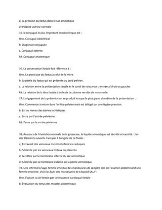c) La pression du fœtus dans le sac amniotique
d) Polarité utérine normale
35. le conjugué le plus important en obstétrique est :
Une. Conjugué obstétrical
b. Diagonale conjuguée
c. Conjugué externe
Ré. Conjugué anatomique
36. La présentation fœtale fait référence à :
Une. Le grand axe du fœtus à celui de la mère.
b. La partie du fœtus qui est présente au bord pelvien.
c. La relation entre la présentation fœtale et le canal de naissance transversal droit ou gauche.
Ré. La relation de la tête fœtale à celle de la colonne vertébrale maternelle
37. L'engagement de la présentation se produit lorsque le plus grand diamètre de la présentation :
Une. Commence à entrer dans l'orifice pelvien mais est délogé par une légère pression.
b. Est au niveau des épines ischiatiques
c. Entre par l'entrée pelvienne
Ré. Passe par la sortie pelvienne
38. Au cours de l'évolution normale de la grossesse, le liquide amniotique est sécrété et excrété. L'un
des éléments suivants n'est pas à l'origine de ce fluide :
a) Extravasé des vaisseaux maternels dans les caduques
b) Sécrétée par les vaisseaux fœtaux du placenta
c) Sécrétée par la membrane interne du sac amniotique
d) Sécrétée par la membrane externe de la poche amniotique
39. Une infirmière/sage-femme effectue des manœuvres de Léopold lors de l'examen abdominal d'une
femme enceinte. Voici les buts des manœuvres de Léopold SAUF :
Une. Évaluer la vie fœtale par la fréquence cardiaque fœtale
b. Évaluation du tonus des muscles abdominaux
 