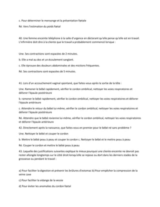 c. Pour déterminer le mensonge et la présentation fœtale
Ré. Vers l'estimation du poids fœtal
40. Une femme enceinte téléphone à la salle d'urgence en déclarant qu'elle pense qu'elle est en travail.
L'infirmière doit dire à la cliente que le travail a probablement commencé lorsque :
Une. Ses contractions sont espacées de 2 minutes.
b. Elle a mal au dos et un écoulement sanglant.
c. Elle éprouve des douleurs abdominales et des mictions fréquentes.
Ré. Ses contractions sont espacées de 5 minutes.
41. Lors d'un accouchement vaginal spontané, que faites-vous après la sortie de la tête :
Une. Ramener le bébé rapidement, vérifier le cordon ombilical, nettoyer les voies respiratoires et
délivrer l'épaule postérieure
b. ramener le bébé rapidement, vérifier le cordon ombilical, nettoyer les voies respiratoires et délivrer
l'épaule antérieure
c. Attendre le retour du bébé lui-même, vérifier le cordon ombilical, nettoyer les voies respiratoires et
délivrer l'épaule postérieure
Ré. Attendre que le bébé revienne lui-même, vérifier le cordon ombilical, nettoyer les voies respiratoires
et délivrer l'épaule antérieure
42. Directement après la naissance, que faites-vous en premier pour le bébé né sans problème ?
Une. Nettoyer le bébé et couper le cordon
b. Mettre le bébé peau à peau et couper le cordon c. Nettoyer le bébé et le mettre peau à peau
Ré. Couper le cordon et mettre le bébé peau à peau
43. Laquelle des justifications suivantes explique le mieux pourquoi une cliente enceinte ne devrait pas
rester allongée longtemps sur le côté droit lorsqu'elle se repose ou dort dans les derniers stades de la
grossesse ou pendant le travail :
a) Pour faciliter la digestion et prévenir les brûlures d'estomac b) Pour empêcher la compression de la
veine cave
c) Pour faciliter la vidange de la vessie
d) Pour éviter les anomalies du cordon fœtal
 