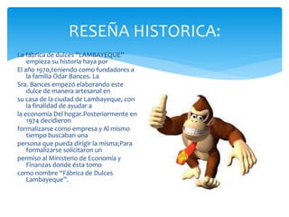 RESEÑA HISTORICA:
La fábrica de dulces “LAMBAYEQUE”
empieza su historia haya por
El año 1970,teniendo como fundadores a
la familia Odar Bances. La
Sra. Bances empezó elaborando este
dulce de manera artesanal en
su casa de la ciudad de Lambayeque, con
la finalidad de ayudar a
la economía Del hogar.Posteriormente en
1974 decidieron
formalizarse como empresa y Al mismo
tiempo buscaban una
persona que pueda dirigir la misma;Para
formalizarse solicitaron un
permiso al Ministerio de Economía y
Finanzas donde ésta tomo
como nombre “Fábrica de Dulces
Lambayeque”.
 