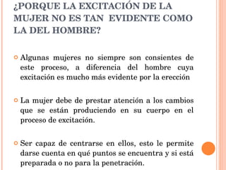¿PORQUE LA EXCITACIÓN DE LA MUJER NO ES TAN  EVIDENTE COMO LA DEL HOMBRE? Algunas mujeres no siempre son consientes de este proceso, a diferencia del hombre cuya excitación es mucho más evidente por la erección La mujer debe de prestar atención a los cambios que se están produciendo en su cuerpo en el proceso de excitación. Ser capaz de centrarse en ellos, esto le permite darse cuenta en qué puntos se encuentra y si está preparada o no para la penetración.  