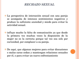 RECHAZO SEXUAL La perspectiva de interacción sexual con una pareja se acompaña de intensos sentimientos negativos y produce la suficiente ansiedad y miedo para evitar la actividad sexual. influye mucho la falta de comunicación ya que desde la primera vez muchas veces la disposición de la mujer no es la correcta porque tal vez sea solo por curiosidad, por complacer a su pareja. De aquí, que algunas mujeres para evitar discusiones o malas caras cedan y mantengan relaciones sexuales por él, o para evitar un nuevo enfrentamiento 
