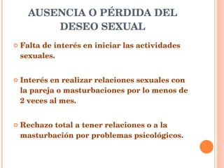 AUSENCIA O PÉRDIDA DEL DESEO SEXUAL Falta de interés en iniciar las actividades sexuales. Interés en realizar relaciones sexuales con la pareja o masturbaciones por lo menos de 2 veces al mes.  Rechazo total a tener relaciones o a la masturbación por problemas psicológicos. 