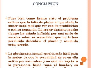 CONCLUSION Pues bien como hemos visto el problema está en que la falta de placer al que alude la mujer tiene más que ver con su prohibición o con su negación. La mujer durante mucho tiempo ha estado influida por una serie de normas sobre su sexualidad que no le han permitido descubrir el placer y asumirlo como propio.  La abstinencia sexual resulta más fácil para la mujer, ya que la sexualidad no es en ella activa por naturaleza y no esta tan sujeta  a la puramente físico como el hombre, en especial cuando puede desarrollar sus sentimientos femeninos de alguna otra forma 