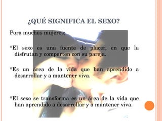 Para muchas mujeres: *El sexo es una fuente de placer, en que la disfrutan y comparten con su pareja. *Es un área de la vida que han aprendido a desarrollar y a mantener viva. *El sexo se transforma es un área de la vida que han aprendido a desarrollar y a mantener viva.  ¿QUÉ SIGNIFICA EL SEXO? 