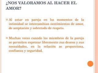   ¿NOS VALORAMOS AL HACER EL AMOR?  Al estar en pareja en los momentos de la intimidad se intercambian sentimientos de amor, de aceptación y sobretodo de respeto.  Muchas veces cuando los miembros de la pareja se permiten expresar libremente sus deseos y sus necesidades, en la relación se proporciona, confianza y seguridad. 