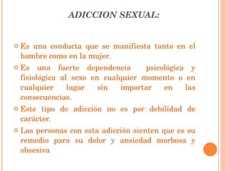 ADICCION SEXUAL: Es una conducta que se manifiesta tanto en el hombre como en la mujer. Es una fuerte dependencia  psicológica y fisiológica al sexo en cualquier momento o en cualquier lugar sin importar en las consecuencias. Este tipo de adicción no es por debilidad de carácter. Las personas con esta adicción sienten que es su remedio para su dolor y ansiedad morbosa y obsesiva 