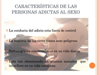 CARACTERÍSTICAS DE LAS PERSONAS ADICTAS AL SEXO La conducta del adicto esta fuera de control La mayoría de las veces busca sexo peligroso Sufren graves consecuencias en su vida diaria Esta tan obsesionada en asuntos sexuales  que interfiere en su vida cotidiana 