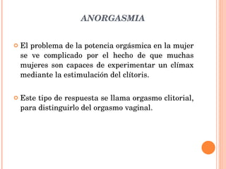 ANORGASMIA El problema de la potencia orgásmica en la mujer se ve complicado por el hecho de que muchas mujeres son capaces de experimentar un clímax mediante la estimulación del clítoris. Este tipo de respuesta se llama orgasmo clitorial, para distinguirlo del orgasmo vaginal. 