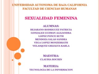 UNIVERSIDAD AUTONOMA DE BAJA CALIFORNIA FACULTAD DE CIENCIAS HUMANAS SEXUALIDAD FEMENINA ALUMNAS: BEJARANO RODRIGUEZ PATRICIA GONZALEZ GUZMAN ALEJANDRA LOPEZ PONCE RUTH MENDOZA SALAS SANDRA VEGA LOPEZ MONZERRATH VELASQUEZ GRIJALVA KARLA MAESTRA: CLAUDIA ROCHIN MATERIA: TECNOLOGIA DE LA INFORMACION      MEXICALI B. C. A 19 DE MAYO DEL 2009 