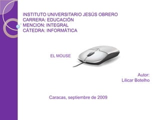 INSTITUTO UNIVERSITARIO JESÚS OBRERO
CARRERA: EDUCACIÓN
MENCION: INTEGRAL
CÁTEDRA: INFORMÁTICA




          EL MOUSE



                                                Autor:
                                       Lilicar Botelho


         Caracas, septiembre de 2009
 