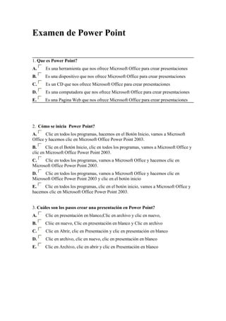 Examen de Power Point

1. Que es Power Point?
A.     Es una herramienta que nos ofrece Microsoft Office para crear presentaciones
B.     Es una dispositivo que nos ofrece Microsoft Office para crear presentaciones
C.     Es un CD que nos ofrece Microsoft Office para crear presentaciones
D.     Es una computadora que nos ofrece Microsoft Office para crear presentaciones
E.     Es una Pagina Web que nos ofrece Microsoft Office para crear presentaciones




2. Cómo se inicia Power Point?
A.     Clic en todos los programas, hacemos en el Botón Inicio, vamos a Microsoft
Office y hacemos clic en Microsoft Office Power Point 2003.
B.      Clic en el Botón Inicio, clic en todos los programas, vamos a Microsoft Office y
clic en Microsoft Office Power Point 2003.
C.    Clic en todos los programas, vamos a Microsoft Office y hacemos clic en
Microsoft Office Power Point 2003.
D.    Clic en todos los programas, vamos a Microsoft Office y hacemos clic en
Microsoft Office Power Point 2003 y clic en el botón inicio
E.    Clic en todos los programas, clic en el botón inicio, vamos a Microsoft Office y
hacemos clic en Microsoft Office Power Point 2003.


3. Cuáles son los pasos crear una presentación en Power Point?
A.     Clic en presentación en blanco,Clic en archivo y clic en nuevo,
B.     Cliic en nuevo, Clic en presentación en blanco y Clic en archivo
C.     Clic en Abrir, clic en Presentación y clic en presentación en blanco
D.     Clic en archivo, clic en nuevo, clic en presentación en blanco
E.     Clic en Archivo, clic en abrir y clic en Presentación en blanco
 