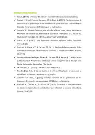 Investigaciones Didácticas:
 Rico, L. (1995). Errores y dificultades en el aprendizaje de las matemáticas.
 Godino, J. D., del Carmen Batanero, M., & Font, V. (2003). Fundamentos de la
enseñanza y el aprendizaje de las matemáticas para maestros. Universidad de
Granada, Departamento de Didáctica de la Matemática.
 Quesada, M. Unidad didáctica para abordar el tema suma y resta de números
racionales en notación de fracciones en educación secundaria. VICERECTORÍA
ACADÉMICA ESCUELA DE CIENCIAS EXACTAS Y NATURALES.
 García, Y. R. (2007). Una ingeniería didáctica aplicada sobre fracciones.
Omnia, 13(2).
 Nardoni, M., Camara, V., & Pochulu, M. (2015). Evaluando la comprensión de los
números racionales en estudiantes que culminan la escuela secundaria. Yupana,
(8), 67-82
 Investigación realizada por Abrate, R., Pochulu, M., & Vargas, J. (2006). Errores
y dificultades en Matemática: análisis de causas y sugerencias de trabajo. Villa
María: Universidad Nacional de Villa María.
 DE ESTUDIO, I. I. (2006). CUADERNOS DE ESTUDIO II.
 Morales Díaz, R. O., & García Castro, L. I. (2015). Dificultades y errores en la
solución de problemas con números racionales.
 González del Olmo, D. (2015). Errores comunes en el aprendizaje de las
fracciones: Un estudio con alumnos de 12/13 años en Cantabria.
 Nardoni, M., Camara, V., & Pochulu, M. (2015). Evaluando la comprensión de
los números racionales en estudiantes que culminan la escuela secundaria.
Yupana, (8), 67-82.
 