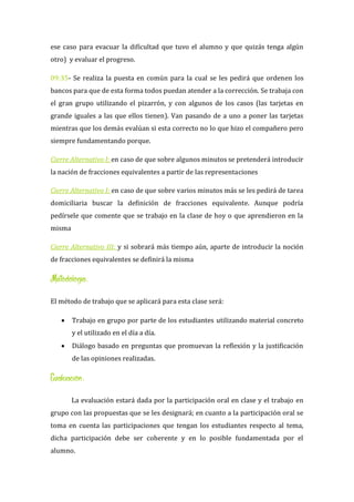 ese caso para evacuar la dificultad que tuvo el alumno y que quizás tenga algún
otro) y evaluar el progreso.
09:35- Se realiza la puesta en común para la cual se les pedirá que ordenen los
bancos para que de esta forma todos puedan atender a la corrección. Se trabaja con
el gran grupo utilizando el pizarrón, y con algunos de los casos (las tarjetas en
grande iguales a las que ellos tienen). Van pasando de a uno a poner las tarjetas
mientras que los demás evalúan si esta correcto no lo que hizo el compañero pero
siempre fundamentando porque.
Cierre Alternativo I: en caso de que sobre algunos minutos se pretenderá introducir
la nación de fracciones equivalentes a partir de las representaciones
Cierre Alternativo I: en caso de que sobre varios minutos más se les pedirá de tarea
domiciliaria buscar la definición de fracciones equivalente. Aunque podría
pedírsele que comente que se trabajo en la clase de hoy o que aprendieron en la
misma
Cierre Alternativo III: y si sobrará más tiempo aún, aparte de introducir la noción
de fracciones equivalentes se definirá la misma
Metodología:
El método de trabajo que se aplicará para esta clase será:
 Trabajo en grupo por parte de los estudiantes utilizando material concreto
y el utilizado en el día a día.
 Diálogo basado en preguntas que promuevan la reflexión y la justificación
de las opiniones realizadas.
Evaluación:
La evaluación estará dada por la participación oral en clase y el trabajo en
grupo con las propuestas que se les designará; en cuanto a la participación oral se
toma en cuenta las participaciones que tengan los estudiantes respecto al tema,
dicha participación debe ser coherente y en lo posible fundamentada por el
alumno.
 