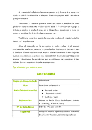 Al respecto del trabajo con las propuestas que se le designará, se tomará en
cuenta el interés por realizarla, la búsqueda de estrategias para poder concretarla
y la ejecución en sí.
En cuanto a la tareas en grupo se tomará en cuenta la participación en el
grupo que tiene el estudiante, con esto quiero decir, si se involucra en el grupo y
trabaja en equipo, si ayuda al grupo en la búsqueda de estrategias, si toma en
cuenta la participación de los demás compañeros, etc.
También se tomará en cuenta la conducta en clase, el respeto hacia los
demás y el compañerismo.
Sobre el desarrollo de la corrección se podrá evaluar si el alumno
comprendió o no el tema trabajado ya que deberá de fundamentar si esta correcto
o no lo que realizan los compañeros. Además en el transcurso de la clase se podrá
evaluar conocimientos adquiridos en la clase anterior, dando una recorrida por los
grupos y visualizando las estrategias que son utilizadas para constatar si hay
indicios de conocimientos trabajados anteriormente.
Las actividades y su análisis a priori:
Las Pandillas
Juego de Conocimiento Las Pandillas
Tipo Juego de cartas/ númerico
Materiales necesarios  Baraja de cartas
 Calculadora o celular
 Cuaderno y lápiz
Referencias Editado por Karina López. Diseñado por J. Antolin,
F. Corbalán y J. M. Gairín (1987)
N° de jugadores Entre 2 o 4 (lo ideal sería 4)
Objetivos Identificar diversas representaciones de un número
fraccionario. Visualizar fracciones equivalentes
 