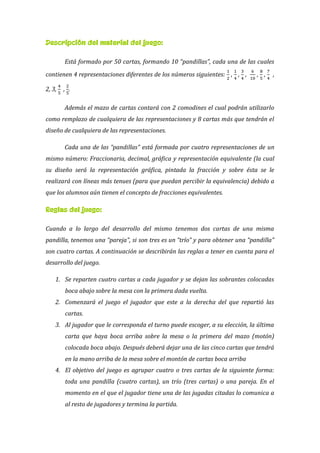 Descripción del material del juego:
Está formado por 50 cartas, formando 10 “pandillas”, cada una de las cuales
contienen 4 representaciones diferentes de los números siguientes: , , , , , ,
2, 3, , .
Además el mazo de cartas contará con 2 comodines el cual podrán utilizarlo
como remplazo de cualquiera de las representaciones y 8 cartas más que tendrán el
diseño de cualquiera de las representaciones.
Cada una de las “pandillas” está formada por cuatro representaciones de un
mismo número: Fraccionaria, decimal, gráfica y representación equivalente (la cual
su diseño será la representación gráfica, pintada la fracción y sobre ésta se le
realizará con líneas más tenues (para que puedan percibir la equivalencia) debido a
que los alumnos aún tienen el concepto de fracciones equivalentes.
Reglas del juego:
Cuando a lo largo del desarrollo del mismo tenemos dos cartas de una misma
pandilla, tenemos una “pareja”, si son tres es un “trío” y para obtener una “pandilla”
son cuatro cartas. A continuación se describirán las reglas a tener en cuenta para el
desarrollo del juego.
1. Se reparten cuatro cartas a cada jugador y se dejan las sobrantes colocadas
boca abajo sobre la mesa con la primera dada vuelta.
2. Comenzará el juego el jugador que este a la derecha del que repartió las
cartas.
3. Al jugador que le corresponda el turno puede escoger, a su elección, la última
carta que haya boca arriba sobre la mesa o la primera del mazo (motón)
colocada boca abajo. Después deberá dejar una de las cinco cartas que tendrá
en la mano arriba de la mesa sobre el montón de cartas boca arriba
4. El objetivo del juego es agrupar cuatro o tres cartas de la siguiente forma:
toda una pandilla (cuatro cartas), un trío (tres cartas) o una pareja. En el
momento en el que el jugador tiene una de las jugadas citadas lo comunica a
al resto de jugadores y termina la partida.
 