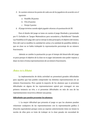 5. Se cuentan entonces los puntos de cada uno de los jugadores de acuerdo con el
siguiente:
a. Pandilla 30 puntos
b. Trío 25 puntos
c. Pareja 5 puntos
6. El juego termina cuando algún jugador alcanza a la puntuación de 50.
Para el diseño del juego se tomo en cuenta el juego Diseñado y presentado
por F. Corbalán en “Juegos Matemáticos para secundaria y Bachillerato” llamado
Las Pandillas (125 pág.) del cual se extrajo la idea principal y el objetivo del mismo.
Pero del cual se modifico la cantidad de cartas y la cantidad de pandillas debido a
que en clase no se había trabajado la representación porcentaje de un número
fraccionario.
Además se cambio la puntuación ya que el tiempo del desarrollo del juego
es poco porque el objetivo de la clase no es jugar únicamente sino poder repasar y
dejar en claro el tema representaciones de un número fraccionario.
Análisis de la Actividad:
La implementación de dicha actividad no presentará grandes dificultades
para aquellos que han podido comprender las distintas representaciones de un
número fraccionarios. Pero quizás la mayoría de los alumnos que si presentan
dificultades en alguna de las representaciones optará por conseguir en una
primera instancia un trío; o si presentan dificultades en más de una de las
representaciones recurrirá a obtener una pareja.
Dificultades que pueden presentar los alumnos:
1. La mayor dificultad que presenta el juego es que los alumnos puedan
relacionar cualquiera de las representaciones con la representación gráfica 2
(fracción equivalente) porque como ya exprese anteriormente éstos no tienen la
noción de ellas pero se trato de trabajar en la clase pasada sin necesidad de
 